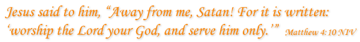 Jesus said to him, “Away from me, Satan! For it is written: ‘worship the Lord your God, and serve him only.’”